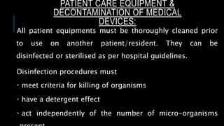 PATIENT CARE EQUIPMENT &
DECONTAMINATION OF MEDICAL
DEVICES:
All patient equipments must be thoroughly cleaned prior
to use on another patient/resident. They can be
disinfected or sterilised as per hospital guidelines.
Disinfection procedures must
 meet criteria for killing of organisms
 have a detergent effect
 act independently of the number of micro-organisms
 
