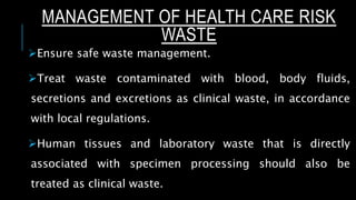 MANAGEMENT OF HEALTH CARE RISK
WASTE
Ensure safe waste management.
Treat waste contaminated with blood, body fluids,
secretions and excretions as clinical waste, in accordance
with local regulations.
Human tissues and laboratory waste that is directly
associated with specimen processing should also be
treated as clinical waste.
 
