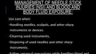 MANAGEMENT OF NEEDLE STICK
INJURIES (NSI) AND BLOOD AND
BODY FLUID EXPOSURE:
Use care when:
Handling needles, scalpels, and other sharp
instruments or devices.
Cleaning used instruments.
Disposing of used needles and other sharp
instruments.
 