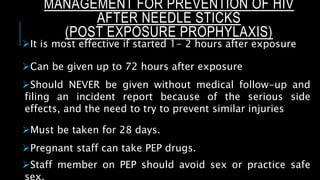 MANAGEMENT FOR PREVENTION OF HIV
AFTER NEEDLE STICKS
(POST EXPOSURE PROPHYLAXIS)
It is most effective if started 1- 2 hours after exposure
Can be given up to 72 hours after exposure
Should NEVER be given without medical follow-up and
filing an incident report because of the serious side
effects, and the need to try to prevent similar injuries
Must be taken for 28 days.
Pregnant staff can take PEP drugs.
Staff member on PEP should avoid sex or practice safe
 