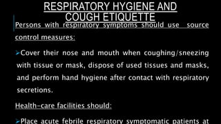 RESPIRATORY HYGIENE AND
COUGH ETIQUETTE
Persons with respiratory symptoms should use source
control measures:
Cover their nose and mouth when coughing/sneezing
with tissue or mask, dispose of used tissues and masks,
and perform hand hygiene after contact with respiratory
secretions.
Health-care facilities should:
Place acute febrile respiratory symptomatic patients at
 