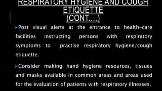 Post visual alerts at the entrance to health-care
facilities instructing persons with respiratory
symptoms to practise respiratory hygiene/cough
etiquette.
Consider making hand hygiene resources, tissues
and masks available in common areas and areas used
for the evaluation of patients with respiratory illnesses.
RESPIRATORY HYGIENE AND COUGH
ETIQUETTE
(CONT.…)
 
