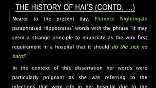 Nearer to the present day, Florence Nightingale
paraphrased Hippocrates’ words with the phrase “It may
seem a strange principle to enunciate as the very first
requirement in a hospital that it should do the sick no
harm”.
In the context of this dissertation her words were
particularly poignant as she was referring to the
THE HISTORY OF HAI’S (CONTD. …)
 