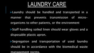 LAUNDRY CARE
Laundry should be handled and transported in a
manner that prevents transmission of micro-
organisms to other patients, or the environment
Staff handling soiled linen should wear gloves and a
disposable plastic apron.
Segregation and transportation of used laundry
should be in accordance with the biomedical waste
 