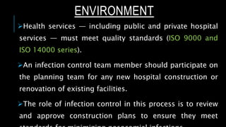 ENVIRONMENT
Health services — including public and private hospital
services — must meet quality standards (ISO 9000 and
ISO 14000 series).
An infection control team member should participate on
the planning team for any new hospital construction or
renovation of existing facilities.
The role of infection control in this process is to review
and approve construction plans to ensure they meet
 