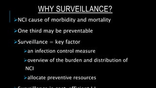 WHY SURVEILLANCE?
NCI cause of morbidity and mortality
One third may be preventable
Surveillance = key factor
an infection control measure
overview of the burden and distribution of
NCI
allocate preventive resources
 