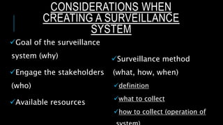 CONSIDERATIONS WHEN
CREATING A SURVEILLANCE
SYSTEM
Goal of the surveillance
system (why)
Engage the stakeholders
(who)
Available resources
Surveillance method
(what, how, when)
definition
what to collect
how to collect (operation of
 