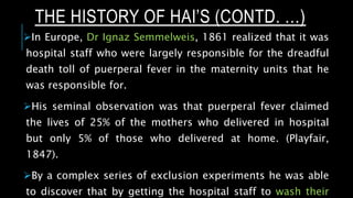 In Europe, Dr Ignaz Semmelweis, 1861 realized that it was
hospital staff who were largely responsible for the dreadful
death toll of puerperal fever in the maternity units that he
was responsible for.
His seminal observation was that puerperal fever claimed
the lives of 25% of the mothers who delivered in hospital
but only 5% of those who delivered at home. (Playfair,
1847).
By a complex series of exclusion experiments he was able
to discover that by getting the hospital staff to wash their
THE HISTORY OF HAI’S (CONTD. …)
 