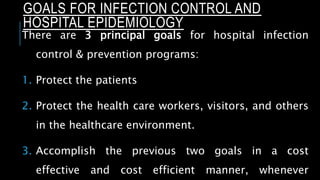 There are 3 principal goals for hospital infection
control & prevention programs:
1. Protect the patients
2. Protect the health care workers, visitors, and others
in the healthcare environment.
3. Accomplish the previous two goals in a cost
effective and cost efficient manner, whenever
GOALS FOR INFECTION CONTROL AND
HOSPITAL EPIDEMIOLOGY
 