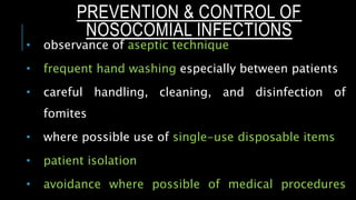  observance of aseptic technique
 frequent hand washing especially between patients
 careful handling, cleaning, and disinfection of
fomites
 where possible use of single-use disposable items
 patient isolation
 avoidance where possible of medical procedures
PREVENTION & CONTROL OF
NOSOCOMIAL INFECTIONS
 