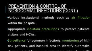 Various institutional methods such as air filtration
within the hospital.
Appropriate isolation precautions to protect patients,
visitors and HCWs.
Surveillance for common infections, monitoring of high
risk patients, and hospital area to identify outbreaks,
PREVENTION & CONTROL OF
NOSOCOMIAL INFECTIONS (CONT.)
 