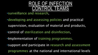 ROLE OF INFECTION
CONTROL TEAMS
surveillance and research,
developing and assessing policies and practical
supervision, evaluation of material and products,
control of sterilization and disinfection,
Implementation of training programmes.
support and participate in research and assessment
programmes at the national and international levels
 