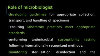 Role of microbiologist
developing guidelines for appropriate collection,
transport, and handling of specimens
 ensuring laboratory practices meet appropriate
standards
performing antimicrobial susceptibility testing
following internationally recognized methods.
monitoring sterilization, disinfection and the
 