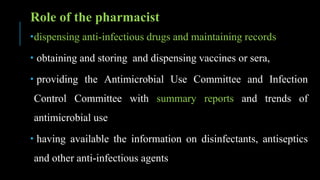 Role of the pharmacist
dispensing anti-infectious drugs and maintaining records
 obtaining and storing and dispensing vaccines or sera,
 providing the Antimicrobial Use Committee and Infection
Control Committee with summary reports and trends of
antimicrobial use
 having available the information on disinfectants, antiseptics
and other anti-infectious agents
 