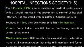 HOSPITAL INFECTIONS SOCIETY(HIS)
The HIS-India (HISI) is an association of medical professionals
with a special interest in the prevention & control of hospital
infection. It is registered with Registrar of Societies at Delhi.
Founded in 1991, the society presently has 450 members.
Vision- Every Indian hospital has a functioning infection
control programme.
Mission statement- HISI provides the essential tools, education
materials & communication that unite HISI members and foster
 