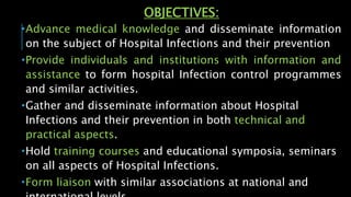 OBJECTIVES:
Advance medical knowledge and disseminate information
on the subject of Hospital Infections and their prevention
Provide individuals and institutions with information and
assistance to form hospital Infection control programmes
and similar activities.
Gather and disseminate information about Hospital
Infections and their prevention in both technical and
practical aspects.
Hold training courses and educational symposia, seminars
on all aspects of Hospital Infections.
Form liaison with similar associations at national and
 