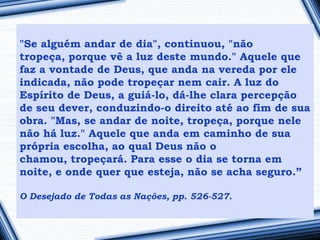 "Se alguém andar de dia", continuou, "não
tropeça, porque vê a luz deste mundo." Aquele que
faz a vontade de Deus, que anda na vereda por ele
indicada, não pode tropeçar nem cair. A luz do
Espírito de Deus, a guiá-lo, dá-lhe clara percepção
de seu dever, conduzindo-o direito até ao fim de sua
obra. "Mas, se andar de noite, tropeça, porque nele
não há luz." Aquele que anda em caminho de sua
própria escolha, ao qual Deus não o
chamou, tropeçará. Para esse o dia se torna em
noite, e onde quer que esteja, não se acha seguro.”

O Desejado de Todas as Nações, pp. 526-527.
 