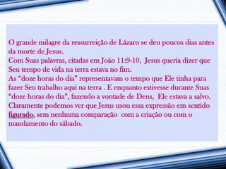 O grande milagre da ressurreição de Lázaro se deu poucos dias antes
da morte de Jesus.
Com Suas palavras, citadas em João 11:9-10, Jesus queria dizer que
Seu tempo de vida na terra estava no fim.
As “doze horas do dia” representavam o tempo que Ele tinha para
fazer Seu trabalho aqui na terra . E enquanto estivesse durante Suas
“doze horas do dia”, fazendo a vontade de Deus, Ele estava a salvo.
Claramente podemos ver que Jesus usou essa expressão em sentido
figurado, sem nenhuma comparação com a criação ou com o
mandamento do sábado.
 