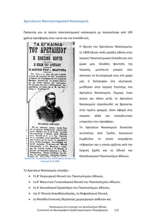 Νοσοκομεία στην περιοχή των Αμπελοκήπων Αθήνας
Συντακτική και Φωτογραφική Ομάδα Εργαστηρίου Πληροφορικής [12]
Αρεταίειον Πανεπιστημιακό Νοσοκομείο
Πρόκειται για το πρώτο πανεπιστημιακό νοσοκομείο με περισσότερα από 100
χρόνια προσφοράς στην υγεία και την εκπαίδευση.
Εικόνα 10: Τα εγκαίνια του νοσοκομείου έγιναν την
Κυριακή 16-8-1898
Η ίδρυση του Αρεταίειου Νοσοκομείου
το 1898 έδωσε πολύ μεγάλη ώθηση στην
Ιατρική Πανεπιστημιακή Εκπαίδευση στη
χώρα μας. Χιλιάδες φοιτητές της
Ιατρικής, μετέπειτα γιατροί που
άσκησαν το λειτούργημά τους στη χώρα
μας ή διέπρεψαν στο εξωτερικό,
μυήθηκαν στην Ιατρική Επιστήμη στο
Αρεταίειο Νοσοκομείο. Σήμερα, έναν
αιώνα και πλέον μετά, το Αρεταίειο
Νοσοκομείο εξακολουθεί να βρίσκεται
στην πρώτη γραμμή, όσον αφορά στις
ιατρικές αλλά και εκπαιδευτικές
υπηρεσίες που προσφέρει.
Το Αρεταίειο Νοσοκομείο διοικείται
αυτοτελώς από 7μελές Διοικητικό
Συμβούλιο το οποίο ονομάζεται
«Εφορεία» και η οποία ορίζεται από την
Ιατρική Σχολή και το Εθνικό και
Καποδιστριακό Πανεπιστήμιο Αθηνών.
Το Αρεταίειο Νοσοκομείο στεγάζει:
 Τη Β' Χειρουργική Κλινική του Πανεπιστημίου Αθηνών,
 τη Β' Μαιευτική-Γυναικολογική Κλινική του Πανεπιστημίου Αθηνών,
 το Α' Ακτινολογικό Εργαστήριο του Πανεπιστήμιου Αθηνών,
 την Α' Κλινική Αναισθησιολογίας, τη Νεφρολογική Κλινική,
 τη Μονάδα Εντατικής Θεραπείας χειρουργικών ασθενών και
 