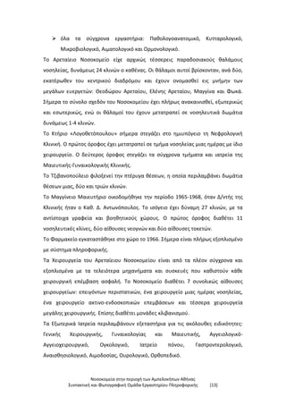 Νοσοκομεία στην περιοχή των Αμπελοκήπων Αθήνας
Συντακτική και Φωτογραφική Ομάδα Εργαστηρίου Πληροφορικής [13]
 όλα τα σύγχρονα εργαστήρια: Παθολογοανατομικό, Κυτταρολογικό,
Μικροβιολογικό, Αιματολογικό και Oρμονολογικό.
Το Αρεταίειο Νοσοκομείο είχε αρχικώς τέσσερεις παραδοσιακούς θαλάμους
νοσηλείας, δυνάμεως 24 κλινών ο καθένας. Οι θάλαμοι αυτοί βρίσκονταν, ανά δύο,
εκατέρωθεν του κεντρικού διαδρόμου και έχουν ονομασθεί εις μνήμην των
μεγάλων ευεργετών: Θεοδώρου Αρεταίου, Ελένης Αρεταίου, Μαγγίνα και Φωκά.
Σήμερα το σύνολο σχεδόν του Νοσοκομείου έχει πλήρως ανακαινισθεί, εξωτερικώς
και εσωτερικώς, ενώ οι θάλαμοί του έχουν μετατραπεί σε νοσηλευτικά δωμάτια
δυνάμεως 1-4 κλινών.
Το Κτήριο «Λογοθετόπουλου» σήμερα στεγάζει στο ημιυπόγειο τη Νεφρολογική
Κλινική. O πρώτος όροφος έχει μετατραπεί σε τμήμα νοσηλείας μιας ημέρας με ίδιο
χειρουργείο. O δεύτερος όροφος στεγάζει τα σύγχρονα τμήματα και ιατρεία της
Μαιευτικής-Γυναικολογικής Κλινικής.
Το Τζιβανοπούλειο φιλοξενεί την πτέρυγα θέσεων, η οποία περιλαμβάνει δωμάτια
θέσεων μιας, δύο και τριών κλινών.
Το Μαγγίνειο Μαιευτήριο οικοδομήθηκε την περίοδο 1965-1968, όταν Δ/ντής της
Κλινικής ήταν ο Καθ. Δ. Αντωνόπουλος. Το ισόγειο έχει δύναμη 27 κλινών, με τα
αντίστοιχα γραφεία και βοηθητικούς χώρους. O πρώτος όροφος διαθέτει 11
νοσηλευτικές κλίνες, δύο αίθουσες νεογνών και δύο αίθουσες τοκετών.
Το Φαρμακείο εγκαταστάθηκε στο χώρο το 1966. Σήμερα είναι πλήρως εξοπλισμένο
με σύστημα πληροφορικής.
Τα Χειρουργεία του Αρεταίειου Νοσοκομείου είναι από τα πλέον σύγχρονα και
εξοπλισμένα με τα τελειότερα μηχανήματα και συσκευές που καθιστούν κάθε
χειρουργική επέμβαση ασφαλή. Το Νοσοκομείο διαθέτει 7 συνολικώς αίθουσες
χειρουργείων: επειγόντων περιστατικών, ένα χειρουργείο μιας ημέρας νοσηλείας,
ένα χειρουργείο ακτινο-ενδοσκοπικών επεμβάσεων και τέσσερα χειρουργεία
μεγάλης χειρουργικής. Επίσης διαθέτει μονάδες κλιβανισμού.
Τα Εξωτερικά Ιατρεία περιλαμβάνουν εξεταστήρια για τις ακόλουθες ειδικότητες:
Γενικής Χειρουργικής, Γυναικολογίας και Μαιευτικής, Αγγειολογικό-
Αγγειοχειρουργικό, Oγκολογικό, Ιατρείο πόνου, Γαστροντερολογικό,
Αναισθησιολογικό, Αιμοδοσίας, Ουρολογικό, Ορθοπεδικό.
 