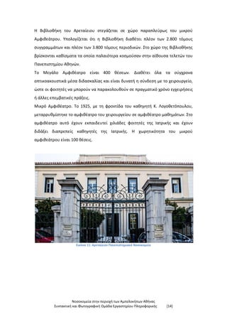 Νοσοκομεία στην περιοχή των Αμπελοκήπων Αθήνας
Συντακτική και Φωτογραφική Ομάδα Εργαστηρίου Πληροφορικής [14]
Η Βιβλιοθήκη του Αρεταίειου στεγάζεται σε χώρο παραπλεύρως του μικρού
Αμφιθεάτρου. Υπολογίζεται ότι η Βιβλιοθήκη διαθέτει πλέον των 2.800 τόμους
συγγραμμάτων και πλέον των 3.800 τόμους περιοδικών. Στο χώρο της Βιβλιοθήκης
βρίσκονται καθίσματα τα οποία παλαιότερα κοσμούσαν στην αίθουσα τελετών του
Πανεπιστημίου Αθηνών.
Το Μεγάλο Αμφιθέατρο είναι 400 θέσεων. Διαθέτει όλα τα σύγχρονα
οπτικοακουστικά μέσα διδασκαλίας και είναι δυνατή η σύνδεση με το χειρουργείο,
ώστε οι φοιτητές να μπορούν να παρακολουθούν σε πραγματικό χρόνο εγχειρήσεις
ή άλλες επεμβατικές πράξεις.
Μικρό Αμφιθέατρο. Το 1925, με τη φροντίδα του καθηγητή Κ. Λογοθετόπουλου,
μεταρρυθμίστηκε το αμφιθέατρο του χειρουργείου σε αμφιθέατρο μαθημάτων. Στο
αμφιθέατρο αυτό έχουν εκπαιδευτεί χιλιάδες φοιτητές της Ιατρικής και έχουν
διδάξει διαπρεπείς καθηγητές της Ιατρικής. Η χωρητικότητα του μικρού
αμφιθεάτρου είναι 100 θέσεις.
Εικόνα 11: Αρεταίειον Πανεπιστημιακό Νοσοκομείο
 