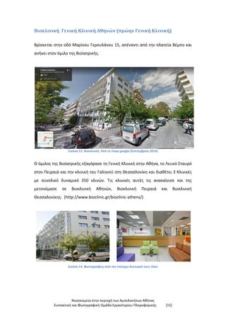 Νοσοκομεία στην περιοχή των Αμπελοκήπων Αθήνας
Συντακτική και Φωτογραφική Ομάδα Εργαστηρίου Πληροφορικής [15]
Βιοκλινική Γενική Κλινική Αθηνών (πρώην Γενική Κλινική)
Βρίσκεται στην οδό Μαρίνου Γερουλάνου 15, απέναντι από την πλατεία Βέμπο και
ανήκει στον όμιλο της Βιοϊατρικής.
Εικόνα 12: Βιοκλινική. Από το maps.google (Σεπτέμβριος 2014)
Ο όμιλος της Βιοϊατρικής εξαγόρασε τη Γενική Κλινική στην Αθήνα, το Λευκό Σταυρό
στον Πειραιά και την κλινική του Γαληνού στη Θεσσαλονίκη και διαθέτει 3 Κλινικές
με συνολικό δυναμικό 350 κλινών. Τις κλινικές αυτές τις ανακαίνισε και της
μετονόμασε σε Βιοκλινική Αθηνών, Βιοκλινική Πειραιά και Βιοκλινική
Θεσσαλονίκης. (http://www.bioclinic.gr/bioclinic-athens/)
Εικόνα 13: Φωτογραφίες από τον επίσημο δικτυακό τους τόπο
 