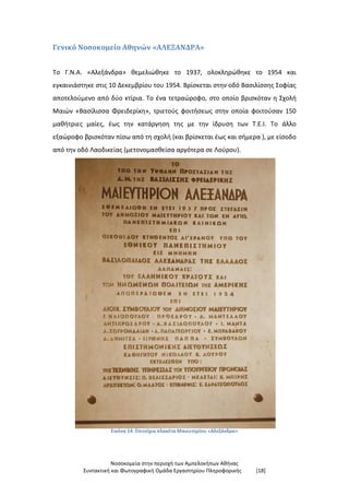 Νοσοκομεία στην περιοχή των Αμπελοκήπων Αθήνας
Συντακτική και Φωτογραφική Ομάδα Εργαστηρίου Πληροφορικής [18]
Γενικό Νοσοκομείο Αθηνών «ΑΛΕΞΑΝΔΡΑ»
Το Γ.Ν.Α. «Αλεξάνδρα» θεμελιώθηκε το 1937, ολοκληρώθηκε το 1954 και
εγκαινιάστηκε στις 10 Δεκεμβρίου του 1954. Βρίσκεται στην οδό Βασιλίσσης Σοφίας
αποτελούμενο από δύο κτίρια. Το ένα τετραώροφο, στο οποίο βρισκόταν η Σχολή
Μαιών «Βασίλισσα Φρειδερίκη», τριετούς φοιτήσεως στην οποία φοιτούσαν 150
μαθήτριες μαίες, έως την κατάργηση της με την ίδρυση των Τ.Ε.Ι. Το άλλο
εξαώροφο βρισκόταν πίσω από τη σχολή (και βρίσκεται έως και σήμερα ), με είσοδο
από την οδό Λαοδικείας (μετονομασθείσα αργότερα σε Λούρου).
Εικόνα 14: Επιτοίχια πλακέτα Μαιευτηρίου «Αλεξάνδρα»
 