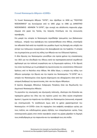 Νοσοκομεία στην περιοχή των Αμπελοκήπων Αθήνας
Συντακτική και Φωτογραφική Ομάδα Εργαστηρίου Πληροφορικής [21]
Γενικό Νοσοκομείο Αθηνών «ΕΛΠΙΣ»
Το Γενικό Νοσοκομείο Αθηνών "ΕΛΠΙΣ", που ιδρύθηκε το 1836 ως "ΠΟΛΙΤΙΚΟ
ΝΟΣΟΚΟΜΕΙΟ" και λειτούργησε από το 1842 μέχρι το 1986 ως ΔΗΜΟΤΙΚΟ
ΝΟΣΟΚΟΜΕΙΟ ΑΘΗΝΩΝ "Η ΕΛΠΙΣ", έχει συνεχή και αδιάλειπτη παρουσία μέχρι
σήμερα στο χώρο της Υγείας, της Ιατρικής Επιστήμης και της κοινωνικής
προσφοράς.
Στη μακρά του ιστορία το Νοσοκομείο περιέθαλψε τραυματίες των βαλκανικών
πολέμων, στήριξε τους πρόσφυγες που εγκαταστάθηκαν στην Αθήνα, υποστήριξε
τον αθηναϊκό λαό κατά την περίοδο του μεγάλου λιμού της Κατοχής και υπήρξε στο
κέντρο των πολεμικών συγκρούσεων στα Δεκεμβριανά και τον Εμφύλιο. Η ιστορία
του συμπορεύεται με αυτή της πόλης των Αθηνών και του Ελληνικού Κράτους.
Η ιδέα ίδρυσης του Νοσοκομείου γεννήθηκε στα πρώτα χρόνια της επανάστασης
του 1821 για την ελευθερία του έθνους κατά τον προπαρασκευαστικό νομοθετικό
σχεδιασμό για την πολιτική συγκρότηση και τη δημιουργία κράτους. Η δε ίδρυσή
του είναι ταυτόσημη με τη μεταφορά της πρωτεύουσας του νεοσύστατου Ελληνικού
Κράτους από το Ναύπλιο στην Αθήνα. Με άλλα λόγια, η ιστορία της πόλης των
Αθηνών εμπεριέχει την ίδρυση και την πορεία του Νοσοκομείου "Η ΕΛΠΙΣ" και η
ιστορία του Νοσοκομείου είναι άμεσα εξαρτώμενη και αδιαχώριστη τόσο από την
ιστορική διαδρομή της πρωτεύουσας, όσο και του Δήμου Αθηναίων.
Ο πρώτος Δήμαρχος Αθηναίων Ανάργυρος Πετράκης ήταν και θεμελιωτής του
Δημοτικού Νοσοκομείου Αθηνών.
Τα γεγονότα της εσωτερικής και εξωτερικής πολιτικής, ιδιαίτερα στα δύσκολα και
ταραγμένα χρόνια του 19ου και του πρώτου μισού του 20ου αιώνα επηρέασαν
άμεσα ή έμμεσα την πορεία και την εξέλιξη του Νοσοκομείου (κοινωνικά, κτηριακά
και επιστημονικά). Το αναλλοίωτο όμως από το χρόνο χαρακτηριστικό του
Νοσοκομείου «Η ΕΛΠΙΣ» είναι ότι παραμένει ένα ασφαλές καταφύγιο υγείας για
τους πολίτες και ενδεδειγμένος χώρος εξέλιξης των επαγγελματιών υγείας. Ένας
νοσοκομειακός χώρος στον οποίο κορυφαίοι ιατροί της χώρας χάραξαν τη λαμπρή
τους σταδιοδρομία με την παρουσία και την προσφορά τους στο πεδίο.
 