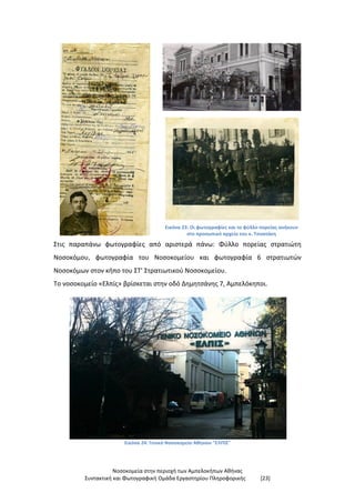 Νοσοκομεία στην περιοχή των Αμπελοκήπων Αθήνας
Συντακτική και Φωτογραφική Ομάδα Εργαστηρίου Πληροφορικής [23]
Εικόνα 23: Οι φωτογραφίες και το φύλλο πορείας ανήκουν
στο προσωπικό αρχείο του κ. Τσοατάκη
Στις παραπάνω φωτογραφίες από αριστερά πάνω: Φύλλο πορείας στρατιώτη
Νοσοκόμου, φωτογραφία του Νοσοκομείου και φωτογραφία 6 στρατιωτών
Νοσοκόμων στον κήπο του ΣΤ’ Στρατιωτικού Νοσοκομείου.
Το νοσοκομείο «Ελπίς» βρίσκεται στην οδό Δημητσάνης 7, Αμπελόκηποι.
Εικόνα 24: Γενικό Νοσοκομείο Αθηνών "ΕΛΠΙΣ"
 