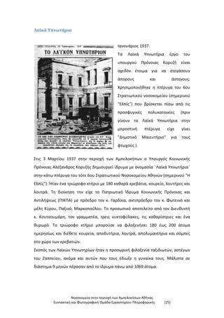 Νοσοκομεία στην περιοχή των Αμπελοκήπων Αθήνας
Συντακτική και Φωτογραφική Ομάδα Εργαστηρίου Πληροφορικής [25]
Λαϊκά Υπνωτήρια
Ιανουάριος 1937.
Τα Λαϊκά Υπνωτήρια έργο του
υπουργού Πρόνοιας Κορυζή είναι
σχεδόν έτοιμα για να στεγάσουν
άπορους και άστεγους.
Χρησιμοποιήθηκε η πτέρυγα του 6ου
Στρατιωτικού νοσοκομείου (σημερινού
"Ελπίς") που βρίσκεται πίσω από τις
προσφυγικές πολυκατοικίες (πριν
γίνουν τα Λαϊκά Υπνωτήρια στην
μπροστινή πτέρυγα είχε γίνει
"Δημοτικό Μαιευτήριο" για τους
φτωχούς ).
Στις 3 Μαρτίου 1937 στην περιοχή των Αμπελοκήπων ο Υπουργός Κοινωνικής
Πρόνοιας Αλέξανδρος Κορυζής δημιουργεί ίδρυμα με ονομασία ¨Λαϊκά Υπνωτήρια¨
στην κάτω πτέρυγα του τότε 6ου Στρατιωτικού Νοσοκομείου Αθηνών (σημερινού "Η
Ελπίς"). Ήταν ένα τριώροφο κτήριο με 180 καθαρά κρεβάτια, κουρείο, λουτήρες και
λουτρά. Τη διοίκηση την είχε το Πατριωτικό Ίδρυμα Κοινωνικής Πρόνοιας και
Αντιλήψεως (ΠΙΚΠΑ) με πρόεδρο τον κ. Γαρδίκα, αντιπρόεδρο τον κ. Φωτεινό και
μέλη Κύρου, Παξινό, Μαρκοπούλου. Το προσωπικό αποτελείτο από τον Διευθυντή
κ. Κουτσουμάρη, τον γραμματέα, τρεις νυκτοφύλακες, τις καθαρίστριες και ένα
θυρωρό. Το τριώροφο κτήριο μπορούσε να φιλοξενήσει 180 έως 200 άτομα
ημερησίως και διέθετε κουρεία, αποδυτήρια, λουτρά, απολυμαντήρια και σόμπες
στο χώρο των κρεβατιών.
Σκοπός των Λαϊκών Υπνωτηρίων ήταν η προσωρινή φιλοξενία ταξιδιωτών, αστέγων
του Ζαππείου, ακόμα και αυτών που τους έδιωξε η γυναίκα τους. Μάλιστα σε
διάστημα 9 μηνών πέρασαν από το ίδρυμα πάνω από 1069 άτομα.
 
