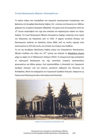 Νοσοκομεία στην περιοχή των Αμπελοκήπων Αθήνας
Συντακτική και Φωτογραφική Ομάδα Εργαστηρίου Πληροφορικής [27]
Γενικό Νοσοκομείο Αθηνών «Ιπποκράτειο»
Το πρώτο κτήριο που ανεγέρθηκε στο σημερινό νοσοκομειακό συγκρότημα, που
βρίσκεται στη λεωφόρο Βασιλίσσης Σοφίας 114, κτίστηκε στη δεκαετία του 1880 με
χρήματα του ευεργέτη Γρηγορίου Μαρασλή. Στο χώρο αυτό λειτουργούσε κατά τον
17ο
αιώνα νεκροταφείο που είχε σαν εκκλησία τον παρακείμενο ναΐσκο του Αγίου
Ανδρέα. Το Γενικό Νοσοκομείο Αθηνών Ιπποκράτειο παρέχει υπηρεσίες στον τομέα
της διάγνωσης και θεραπείας από το 1922. H αρχική συνολική δύναμη του
Νοσοκομείου ορίζεται σε εξακόσιες κλίνες (600), από τις οποίες σήμερα είναι
ανεπτυγμένες οι 476 από αυτές, στο σύνολο των κτηρίων που διαθέτει.
Το επί της Λεωφόρου Βασιλίσσης Σοφίας κτήριο του Ιπποκράτειου Νοσοκομείου
Αθηνών κτίσθηκε στο τέλος του 19ου
αιώνος και στέγασε το Μαράσλειο Χημείο
μέχρι τις αρχές του Α' Βαλκανικού πολέμου (1912). Το οίκημα αυτό είχε μετατραπεί
σε προσωρινό Νοσοκομείο και είχε αποκτήσει επαρκείς εγκαταστάσεις
χειρουργείων και άλλων χώρων. Εκεί εγκαταστάθηκε η Αποστολή του Γερμανικού
Ερυθρού Σταυρού υπό τον Coenen, μετέπειτα καθηγητή στο Μύνστερ της
Βεστφαλίας. Μετά την αναχώρηση του Γερμανικού Ερυθρού Σταυρού, παρέμεινε ως
Στρατιωτικό Νοσοκομείο κάτω από στρατιωτική διοίκηση.
Εικόνα 27: Το νοσοκομείο τη δεκαετία του '30
 