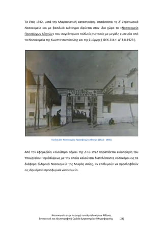 Νοσοκομεία στην περιοχή των Αμπελοκήπων Αθήνας
Συντακτική και Φωτογραφική Ομάδα Εργαστηρίου Πληροφορικής [28]
Το έτος 1922, μετά την Μικρασιατική καταστροφή, επιτάσσεται το Δ' Στρατιωτικό
Νοσοκομείο και με βασιλικό Διάταγμα ιδρύεται στον ίδιο χώρο το «Νοσοκομείο
Προσφύγων Αθηνών» που συγκέντρωσε πολλούς γιατρούς με μεγάλη εμπειρία από
τα Νοσοκομεία της Κωνσταντινούπολης και της Σμύρνης ( ΦΕΚ 214 τ. Α' 3-8-1923 ).
Εικόνα 28: Νοσοκομείο Προσφύγων Αθηνών (1922 - 1935)
Από την εφημερίδα «Ελεύθερο Βήμα» της 2-10-1922 παρατίθεται ειδοποίηση του
Υπουργείου Περιθάλψεως με την οποία καλούνται διατελέσαντες νοσοκόμοι εις τα
διάφορα Ελληνικά Νοσοκομεία της Μικράς Ασίας, αν επιθυμούν να προσληφθούν
εις ιδρυόμενα προσφυγικά νοσοκομεία.
 