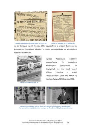 Νοσοκομεία στην περιοχή των Αμπελοκήπων Αθήνας
Συντακτική και Φωτογραφική Ομάδα Εργαστηρίου Πληροφορικής [29]
Εικόνα 29: εφημερίδα «Ελεύθερο Βήμα» της 2-10-1922 Εικόνα 30: Διάταγμα της 21 Ιουλίου 1935
Με το Διάταγμα της 21 Ιουλίου 1935 τερματίσθηκε η ιστορική διαδρομή του
Νοσοκομείου Προσφύγων Αθηνών, το οποίο μετονομάσθηκε σε «Ιπποκράτειο
Νοσοκομείον Αθηνών».
Εικόνα 31: Ιπποκράτειο δεκ. '60
Αρκετά Νοσοκομεία διαθέτουν
παραρτήματα. Το Ιπποκράτειο
Νοσοκομείο χρησιμοποιεί ως
παράρτημά του την παλιά κλινική
«Τίμιος Σταυρός». Η κλινική
"παρουσιάζεται" μέσα από πλάνα της
ταινίας «Αμαρτωλά Νιάτα» του 1960.
Εικόνα 32: Φωτογραφίες από την ταινία του 1960 έξω από την κλινική ¨Τίμιος Σταυρός¨.
Στην αριστερή φωτογραφία φαίνεται το κτήριο της κλινικής και δεξιά μέρος της εισόδου της
 