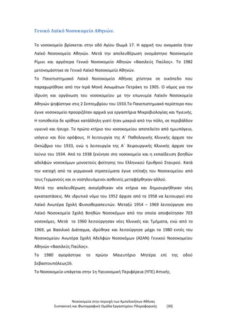 Νοσοκομεία στην περιοχή των Αμπελοκήπων Αθήνας
Συντακτική και Φωτογραφική Ομάδα Εργαστηρίου Πληροφορικής [30]
Γενικό Λαϊκό Νοσοκομείο Αθηνών.
Το νοσοκομείο βρίσκεται στην οδό Αγίου Θωμά 17. Η αρχική του ονομασία ήταν
Λαϊκό Νοσοκομείο Αθηνών. Μετά την απελευθέρωση ονομάστηκε Νοσοκομείο
Ρίμινι και αργότερα Γενικό Νοσοκομείο Αθηνών «Βασιλεύς Παύλος». Το 1982
μετονομάστηκε σε Γενικό Λαϊκό Νοσοκομείο Αθηνών.
Το Πανεπιστημιακό Λαϊκό Νοσοκομείο Αθήνας χτίστηκε σε οικόπεδο που
παραχωρήθηκε από την Ιερά Μονή Ασωμάτων Πετράκη το 1905. Ο νόμος για την
ίδρυση και οργάνωση του νοσοκομείου με την επωνυμία Λαϊκόν Νοσοκομείο
Αθηνών ψηφίστηκε στις 2 Σεπτεμβρίου του 1933.Το Πανεπιστημιακό περίπτερο που
έγινε νοσοκομείο προοριζόταν αρχικά για εργαστήρια Μικροβιολογίας και Υγιεινής.
Η τοποθεσία δε κρίθηκε κατάλληλη γιατί ήταν μακριά από την πόλη, σε περιβάλλον
υγιεινό και ήσυχο. Το πρώτο κτήριο του νοσοκομείου αποτελείτο από ημιυπόγειο,
ισόγειο και δύο ορόφους. Η λειτουργία της Α΄ Παθολογικής Κλινικής άρχισε τον
Οκτώβριο του 1933, ενώ η λειτουργία της Α΄ Χειρουργικής Κλινικής άρχισε τον
Ιούνιο του 1934. Από το 1938 ξεκίνησε στο νοσοκομείο και η εκπαίδευση βοηθών
αδελφών νοσοκόμων μονοετούς φοίτησης του Ελληνικού Ερυθρού Σταυρού. Κατά
την κατοχή από τα γερμανικά στρατεύματα έγινε επίταξη του Νοσοκομείου από
τους Γερμανούς και οι νοσηλευόμενοι ασθενείς μεταφέρθηκαν αλλού.
Μετά την απελευθέρωση ανεγέρθηκαν νέα κτήρια και δημιουργήθηκαν νέες
εγκαταστάσεις. Με ιδρυτικό νόμο του 1952 άρχισε από το 1958 να λειτουργεί στο
Λαϊκό Ανωτέρα Σχολή Φυσιοθεραπευτών. Μεταξύ 1954 – 1969 λειτούργησε στο
Λαϊκό Νοσοκομείο Σχολή Βοηθών Νοσοκόμων από την οποία αποφοίτησαν 703
νοσοκόμες. Μετά το 1960 λειτούργησαν νέες Κλινικές και Τμήματα, ενώ από το
1969, με Βασιλικό Διάταγμα, ιδρύθηκε και λειτούργησε μέχρι το 1980 εντός του
Νοσοκομείου Ανωτέρα Σχολή Αδελφών Νοσοκόμων (ΑΣΑΝ) Γενικού Νοσοκομείου
Αθηνών «Βασιλεύς Παύλος».
Το 1980 αγοράστηκε το πρώην Μαιευτήριο Μητέρα επί της οδού
Σεβαστουπόλεως16.
Το Νοσοκομείο υπάγεται στην 1η Υγειονομική Περιφέρεια (ΥΠΕ) Αττικής.
 
