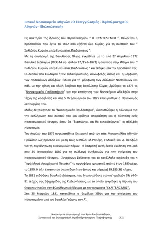 Νοσοκομεία στην περιοχή των Αμπελοκήπων Αθήνας
Συντακτική και Φωτογραφική Ομάδα Εργαστηρίου Πληροφορικής [32]
Γενικό Νοσοκομείο Αθηνών «Ο Ευαγγελισμός - Οφθαλμιατρείο
Αθηνών - Πολυκλινική»
Ως αφετηρία της ίδρυσης του Θεραπευτηρίου “ Ο ΕΥΑΓΓΕΛΙΣΜΟΣ ”, θεωρείται η
προσπάθεια που έγινε το 1872 από εξήντα δύο Κυρίες, για τη σύσταση του “
Συλλόγου Κυριών υπέρ Γυναικείας Παιδεύσεως ”.
Με τη συνδρομή της Βασιλίσσης Όλγας εγκρίθηκε με το από 27 Απριλίου 1872
Βασιλικό Διάταγμα (ΦΕΚ-ΤΑ αρ. φύλου 22/15-6-1872) η σύσταση στην Αθήνα του “
Συλλόγου Κυριών υπέρ Γυναικείας Παιδεύσεως ” και τέθηκε υπό την προστασία της.
Οι σκοποί του Συλλόγου ήταν: φιλανθρωπικός, κοινωφελής καθώς και η μόρφωση
των Νοσοκόμων Αδελφών. Eιδικά για τη μόρφωση των Αδελφών Νοσοκόμων και
πάλι με την ηθική και υλική βοήθεια της Βασιλίσσης Όλγας ιδρύθηκε το 1875 το
“Νοσοκομικόν Παιδευτήριον” για την κατάρτιση των Νοσοκόμων Αδελφών στην
τέχνη της νοσηλείας και στις 5 Φεβρουαρίου του 1875 επικυρώθηκε ο Οργανισμός
λειτουργίας του.
Μόλις λειτούργησε το “Νοσοκομικόν Παιδευτήριο”, διαπιστώθηκε η αδυναμία για
την εκπλήρωση του σκοπού του και κρίθηκε απαραίτητη και η σύσταση ενός
Νοσοκομειακού Κέντρου όπου θα “διαιτώνται και θα εκπαιδεύονται” οι αδελφές
Νοσοκόμες.
Τον Απρίλιο του 1876 συγκροτήθηκε Επιτροπή από τον τότε Μητροπολίτη Αθηνών
Προκόπιο ως πρόεδρο και μέλη τους Λ.Μελά, Μ.Ρενιέρη, Γ.Μaκκά και Α. Θεοφιλά
για τη συγκέντρωση οικονομικών πόρων. Η Επιτροπή αυτή έκανε έκκληση στο λαό
στις 25 Ιανουαρίου 1880 για τη συλλογή συνδρομών για την ανέγερση του
Νοσοκομειακού Κέντρου. Συγχρόνως βρίσκεται και το κατάλληλο οικόπεδο και η
“Ιερά Μονή Ασωμάτων ή Πετράκη” το προσφέρει τμηματικά από το έτος 1880 μέχρι
το 1890. Η όλη έκταση του οικοπέδου ήταν (όπως και σήμερα) 39.185.36 πήχεις.
Το 1881 εκδόθηκε Βασιλικό Διάταγμα, που δημοσιεύθηκε στο υπ’ αριθμόν 39/ /4-5-
81 τεύχος της Εφημερίδας της Κυβερνήσεως, με το οποίο εγκρίθηκε η ίδρυση του
Θεραπευτηρίου σαν φιλανθρωπικό ίδρυμα με την ονομασία “ΕΥΑΓΓΕΛΙΣΜΟΣ”.
Στις 25 Μαρτίου 1881 κατατέθηκε ο θεμέλιος λίθος για την ανέγερση του
Νοσοκομείου από τον Βασιλέα Γεώργιο τον Α’.
 