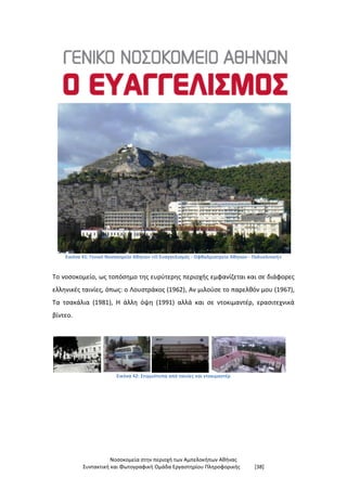 Νοσοκομεία στην περιοχή των Αμπελοκήπων Αθήνας
Συντακτική και Φωτογραφική Ομάδα Εργαστηρίου Πληροφορικής [38]
Εικόνα 41: Γενικό Νοσοκομείο Αθηνών «Ο Ευαγγελισμός - Οφθαλμιατρείο Αθηνών - Πολυκλινική»
Το νοσοκομείο, ως τοπόσημο της ευρύτερης περιοχής εμφανίζεται και σε διάφορες
ελληνικές ταινίες, όπως: ο Λουστράκος (1962), Αν μιλούσε το παρελθόν μου (1967),
Τα τσακάλια (1981), Η άλλη όψη (1991) αλλά και σε ντοκιμαντέρ, ερασιτεχνικά
βίντεο.
Εικόνα 42: Στιγμιότυπα από ταινίες και ντοκιμαντέρ
 