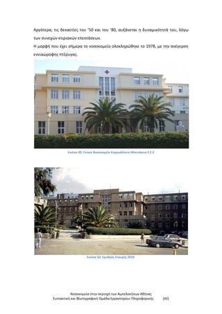 Νοσοκομεία στην περιοχή των Αμπελοκήπων Αθήνας
Συντακτική και Φωτογραφική Ομάδα Εργαστηρίου Πληροφορικής [42]
Αργότερα, τις δεκαετίες του ‘50 και του ‘80, αυξάνεται η δυναμικότητά του, λόγω
των συνεχών κτιριακών επεκτάσεων.
Η μορφή που έχει σήμερα το νοσοκομείο ολοκληρώθηκε το 1978, με την ανέγερση
εννιαώροφης πτέρυγας.
Εικόνα 49: Γενικό Νοσοκομείο Κοργιαλένειο-Μπενάκειο Ε.Ε.Σ
Εικόνα 50: Ερυθρός Σταυρός 2019.
 