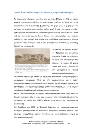 Νοσοκομεία στην περιοχή των Αμπελοκήπων Αθήνας
Συντακτική και Φωτογραφική Ομάδα Εργαστηρίου Πληροφορικής [43]
Γενικό Νοσοκομείο Νοσημάτων Θώρακος Αθηνών «Η Σωτηρία»
Το Νοσοκομείο «Σωτηρία» ιδρύθηκε από τη Σοφία Σλήμαν το 1902 ως πρώτο
«λαϊκό» Σανατόριο της Ελλάδας και από τότε έχει συνδέσει το όνομά του με την
αντιμετώπιση της πνευμονικής φυματίωσης στη χώρα μας. Ο χώρος για την
ανέγερση του κτηρίου παραχωρήθηκε από τη Μονή Πετράκη και έπρεπε να απέχει
«χίλια βήματα νοτιοανατολικώς του Νοσοκομείου Παίδων». Το νοσοκομείο τέθηκε
υπό την προστασία της βασίλισσας Όλγας. ενώ υποστηρίχθηκε από πολλούς
ανθρώπους που ανάλογα των ποσών που κατέβαλλαν διακρίνονταν σε ιδρυτές
(βοήθησαν στην ανέγερση ενός ή και περισσότερων περιπτέρων), ευεργέτες,
δωρητές και συνδρομητές.
Τα εγκαίνια του πρώτου κτηρίου
του ιδρύματος που ονομάστηκε
«Σωτηρία» έγιναν στις 6 Ιουνίου
του 1905. Όλα τα περίπτερα που
κτίστηκαν τα πρώτα 30 χρόνια
έγιναν από δωρεές ιδιωτών. Το
1936 μετατράπηκε σε «Νομικό
πρόσωπο Δημοσίου Δικαίου»,
επεκτάθηκε κτηριακά με παράλληλη σημαντική αναβάθμιση των προσφερόμενων
υγειονομικών υπηρεσιών. Μετά το 1945 εγκαταστάθηκε και η πρώτη
Φυματιολογική κλινική του Πανεπιστημίου Αθηνών. Με το βασιλικό διάταγμα της
12ης
Μαρτίου 1949 ιδρύθηκε μονοτάξια Σχολή Βοηθών Νοσοκόμων «Σοφία Σλήμαν»
η οποία υπαγόταν διοικητικά και διαχειριστικά στο Ίδρυμα.
Από το 1950 το Νοσοκομείο «Σωτηρία» βαθμιαία μεταβάλλεται σε διαγνωστικό και
θεραπευτικό κέντρο του συνόλου των νοσημάτων του αναπνευστικού, ιδρύοντας
παράλληλα το πρώτο στην Ελλάδα κέντρο αντιμετώπισης της αναπνευστικής
ανεπάρκειας.
Τον Οκτώβριο του 1965, με βασιλικό διάταγμα, το νοσοκομείο-σανατόριο
«Σωτηρία» μετονομάστηκε σε Νοσοκομείο Νοσημάτων Θώρακος Αθηνών. Λίγο
αργότερα καταργήθηκαν αρκετά περίπτερα και κατασκευάστηκαν κτήρια με
σύγχρονες προδιαγραφές.
 