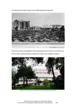Νοσοκομεία στην περιοχή των Αμπελοκήπων Αθήνας
Συντακτική και Φωτογραφική Ομάδα Εργαστηρίου Πληροφορικής [46]
Το νοσοκομείο Σωτηρία, αρχικά, ήταν πολλά ξεχωριστά περίπτερα.
Τώρα αυτά ή έχουν κατεδαφιστεί ή δεν χρησιμοποιούνται πλέον και στη θέση τους,
μετά το 1965, κατασκευάστηκαν σταδιακά τα κτήρια που υπάρχουν σήμερα.
Εικόνα 63: Γενικό Νοσοκομείο Νοσημάτων Θώρακος Αθηνών «Η Σωτηρία»
 