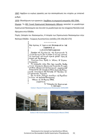 Νοσοκομεία στην περιοχή των Αμπελοκήπων Αθήνας
Συντακτική και Φωτογραφική Ομάδα Εργαστηρίου Πληροφορικής [5]
1967: Αρχίζουν οι κυρίως εργασίες για την αποπεράτωση του κτηρίου με εντατικό
ρυθμό.
1970: Ολοκλήρωση των εργασιών. Λαμβάνει τη σημερινή ονομασία: 401 ΓΣΝΑ.
Σήμερα: Το 401 Γενικό Στρατιωτικό Νοσοκομείο Αθηνών αποτελεί το μεγαλύτερο
Στρατιωτικό Νοσοκομείο και ένα από τα μεγαλύτερα και πιο σύγχρονα Νοσηλευτικά
Ιδρύματα στην Ελλάδα.
Πηγές: (Ιστορία του Νοσοκομείου, Η Ιστορία των Στρατιωτικών Νοσοκομείων στην
Νεότερη Ελλάδα - Γεώργιος Κωνσταντίνου (σελίδες 235-236,262-272)
Εικόνα 1: Ίδρυση Β' Στρατιωτικού Νοσοκομείου 18/03/1899
Εικόνα 2: 401 Γενικό Στρατιωτικό Νοσοκομείο Αθηνών (ΓΣΝΑ)
 