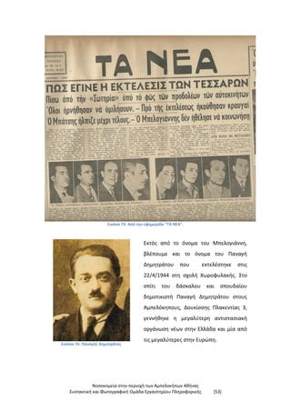 Νοσοκομεία στην περιοχή των Αμπελοκήπων Αθήνας
Συντακτική και Φωτογραφική Ομάδα Εργαστηρίου Πληροφορικής [53]
Εικόνα 73: Από την εφημερίδα "ΤΑ ΝΕΑ".
Εικόνα 74: Παναγής Δημητράτος
Εκτός από το όνομα του Μπελογιάννη,
βλέπουμε και το όνομα του Παναγή
Δημητράτου που εκτελέστηκε στις
22/4/1944 στη σχολή Χωροφυλακής. Στο
σπίτι του δάσκαλου και σπουδαίου
δημοτικιστή Παναγή Δημητράτου στους
Αμπελόκηπους, Δουκίσσης Πλακεντίας 3,
γεννήθηκε η μεγαλύτερη αντιστασιακή
οργάνωση νέων στην Ελλάδα και μία από
τις μεγαλύτερες στην Ευρώπη.
 
