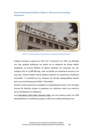 Νοσοκομεία στην περιοχή των Αμπελοκήπων Αθήνας
Συντακτική και Φωτογραφική Ομάδα Εργαστηρίου Πληροφορικής [54]
Γενικό Νοσοκομείο Παίδων Αθηνών «Παναγιώτη & Αγλαΐας
Κυριακού»
Εικόνα 75: Γενικό Νοσοκομείο Παίδων Αθηνών «Παναγιώτη & Αγλαΐας Κυριακού»
Σταθμός εκκίνησης η χρονιά του 1933. Στις 7 Αυγούστου του 1933, μια Ελληνίδα
που είχε τρυφερά αισθήματα και αγάπη για τα πάσχοντα και άπορα παιδιά,
αποφάσισε με μυστική διαθήκη να αφήσει ολόκληρη την περιουσία της, που
ανήρχετο τότε σε 15.000.000 δρχ., ώστε να ιδρυθεί μια παιδιατρική κλινική με την
επωνυμία “Κλινική Παίδων Παν.& Αγλαΐας Κυριακού και οικογένειας Σπυρίδωνος
Αντωνιάδη”. Το οικόπεδο για την ανέγερση της κλινικής παραχωρήθηκε δωρεάν
από το γειτονικό Νοσοκομείο Παίδων “Αγία Σοφία”.
Επειδή το κόστος κατασκευής υπερέβαινε το κληροδοτημένο ποσό, ο τότε Υπουργός
Υγιεινής Αλ. Κορυζής, ενέκρινε τη χορήγηση του υπόλοιπου ποσού που απαιτείτο
για την ολοκλήρωση του Ιδρύματος.
Στις 8 Νοεμβρίου 1934 ετέθη ο θεμέλιος λίθος, ενώ τους πρώτους μήνες του 1938
ολοκληρώθηκαν οι οικοδομικές εργασίες, καθώς και ο πλήρης εξοπλισμός του.
 