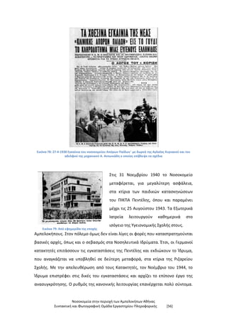 Νοσοκομεία στην περιοχή των Αμπελοκήπων Αθήνας
Συντακτική και Φωτογραφική Ομάδα Εργαστηρίου Πληροφορικής [56]
Εικόνα 78: 27-4-1938 Εγκαίνια του νοσοκομείου Απόρων Παίδων¨ με δωρεά της Αγλαΐας Κυριακού και του
αδελφού της μηχανικού Α. Αντωνιάδη ο οποίος επίβλεψε τα σχέδια
Εικόνα 79: Από εφημερίδα της εποχής
Στις 31 Νοεμβρίου 1940 το Νοσοκομείο
μεταφέρεται, για μεγαλύτερη ασφάλεια,
στα κτίρια των παιδικών κατασκηνώσεων
του ΠΙΚΠΑ Πεντέλης, όπου και παραμένει
μέχρι τις 25 Αυγούστου 1943. Τα Εξωτερικά
Ιατρεία λειτουργούν καθημερινά στο
ισόγειο της Υγειονομικής Σχολής στους.
Αμπελοκήπους. Στον πόλεμο όμως δεν είναι λίγες οι φορές που καταστρατηγούνται
βασικές αρχές, όπως και ο σεβασμός στα Νοσηλευτικά Ιδρύματα. Έτσι, οι Γερμανοί
κατακτητές επιτάσσουν τις εγκαταστάσεις της Πεντέλης και εκδιώκουν το Ίδρυμα,
που αναγκάζεται να υποβληθεί σε δεύτερη μεταφορά, στα κτίρια της Ριζαρείου
Σχολής. Με την απελευθέρωση από τους Κατακτητές, τον Νοέμβριο του 1944, το
Ίδρυμα επιστρέφει στις δικές του εγκαταστάσεις και αρχίζει το επίπονο έργο της
ανασυγκρότησης. Ο ρυθμός της κανονικής λειτουργίας επανέρχεται πολύ σύντομα.
 