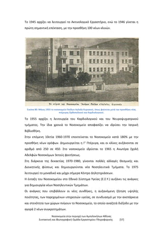 Νοσοκομεία στην περιοχή των Αμπελοκήπων Αθήνας
Συντακτική και Φωτογραφική Ομάδα Εργαστηρίου Πληροφορικής [57]
Το 1945 αρχίζει να λειτουργεί το Ακτινολογικό Εργαστήριο, ενώ το 1946 γίνεται η
πρώτη σημαντική επέκταση, με την προσθήκη 100 νέων κλινών.
Εικόνα 80: Μάιος 1955 το νοσοκομείο Παίδων Αγλαΐα Κυριακού, όπως φαίνεται μετά την προσθήκη νέας
πτέρυγας Ορθοπεδικού και Καρδιολογικού.
Το 1955 αρχίζει η λειτουργία του Καρδιολογικού και του Νευροψυχιατρικού
τμήματος. Την ίδια χρονιά το Νοσοκομείο αποφασίζει να ιδρύσει την Ιατρική
Βιβλιοθήκη.
Στην επόμενη 10ετία 1960-1970 επεκτείνεται το Νοσοκομείο κατά 180% με την
προσθήκη νέων ορόφων. Δημιουργείται η Γ’ Πτέρυγα, και οι κλίνες αυξάνονται σε
αριθμό από 250 σε 450. Στο νοσοκομείο ιδρύεται το 1965 η Ανωτέρα Σχολή
Αδελφών Νοσοκόμων 3ετούς φοιτήσεως.
Στη διάρκεια της δεκαετίας 1970-1980, γίνονται πολλές αλλαγές Θεσμικής και
Διοικητικής φύσεως και δημιουργούνται νέα Νοσηλευτικά Τμήματα. Το 1975
λειτουργεί το μοναδικό και μέχρι σήμερα Κέντρο Δηλητηριάσεων.
Η ένταξη του Νοσοκομείου στο Εθνικό Σύστημα Υγείας (Ε.Σ.Υ.) αυξάνει τις ανάγκες
για δημιουργία νέων Νοσηλευτικών Τμημάτων.
Οι ανάγκες που επιβάλλουν οι νέες συνθήκες, η αυξανόμενη ζήτηση υψηλής
ποιότητας, των παρεχομένων υπηρεσιών υγείας, σε συνδυασμό με την ανεπάρκεια
και στενότητα των χώρων πνίγουν το Νοσοκομείο, το οποίο αναζητά διέξοδο με την
αγορά 2 νέων συγκροτημάτων.
 