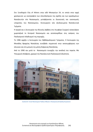 Νοσοκομεία στην περιοχή των Αμπελοκήπων Αθήνας
Συντακτική και Φωτογραφική Ομάδα Εργαστηρίου Πληροφορικής [58]
Στο Ξενοδοχείο City of Athens στην οδό Μεσογείων 24, το οποίο στην αρχή
χρησίμευσε ως οικοτροφείο των σπουδαστριών της σχολής και των εργαζομένων
Νοσηλευτών στο Νοσοκομείο, μεταφέρονται οι διοικητικές και οικονομικές
υπηρεσίες του Νοσοκομείου. Λειτουργούν νέα εξειδικευμένα Νοσηλευτικά
Τμήματα.
Η αγορά και η λειτουργία της Κλινικής Δαβάκη στη Λεωφόρο Συγγρού ανακούφισε
χωροταξικά το Κεντρικό Νοσοκομείο και ανταποκρίθηκε στις ανάγκες του
Παιδιατρικού πληθυσμού της περιοχής.
Το 1986 αρχίζει η λειτουργία του Οφθαλμολογικού Τμήματος. Η λειτουργία της
Μονάδας Βραχείας Νοσηλείας συνέβαλε σημαντικά στην αποσυμφόρηση των
κλινικών και στη μείωση της μέσης διάρκειας Νοσηλείας.
Από το 1990 και μετά το Νοσοκομείο συνεχίζει την ανοδική του πορεία. Με
Υπουργική Απόφαση, χορηγεί την Νοσηλευτική Παιδιατρική Ειδικότητα.
Εικόνα 81: Γενικό Νοσοκομείο Παίδων Αθηνών «Παναγιώτη & Αγλαΐας Κυριακού»
 