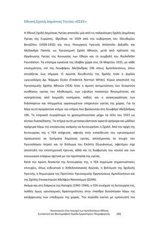 Νοσοκομεία στην περιοχή των Αμπελοκήπων Αθήνας
Συντακτική και Φωτογραφική Ομάδα Εργαστηρίου Πληροφορικής [60]
Εθνική Σχολή Δημόσιας Υγείας «ΕΣΔΥ»
Η Εθνική Σχολή Δημόσιας Υγείας αποτελεί μία από τις παλαιότερες Σχολές Δημόσιας
Υγείας της Ευρώπης. Ιδρύθηκε το 1929 από την κυβέρνηση του Ελευθερίου
Βενιζέλου (1928-1932) και τους Υπουργούς Υγιεινής Απόστολο Δοξιάδη και
Αλέξανδρο Παππά, ως Υγειονομική Σχολή Αθηνών, μετά από πρόταση της
Οργάνωσης Υγείας της Κοινωνίας των Εθνών και τη συμβολή του Rockefeller
Foundation. Τα επίσημα εγκαίνιά της έλαβαν χώρα στις 16 Μαρτίου 1931, με κάθε
επισημότητα, επί της Λεωφόρου Αλεξάνδρας 196 στους Αμπελόκηπους, όπου
στεγάζεται έως σήμερα. Ο πρώτος διευθυντής της Σχολής ήταν ο άγγλος
υγιεινολόγος Δρ. Νόρμαν Ουάιτ (Frederick Norman White). Κύρια αποστολή της
Υγειονομικής Σχολής Αθηνών (ΥΣΑ) ήταν η άμεση αντιμετώπιση των δυσμενών
συνθηκών υγείας του πληθυσμού, των υψηλών ποσοστών θνησιμότητας και
νοσηρότητας από λοιμώδη νοσήματα, καθώς και η ανασυγκρότηση των
διάσπαρτων και πλημμελώς οργανωμένων υπηρεσιών υγείας της χώρας. Για το
λόγο αυτό αγοράστηκε κτήμα και κτήρια που βρίσκονταν στη Λεωφόρο Αλεξάνδρας
196. Το κτηριακό συγκρότημα το χρησιμοποιούσαν μέχρι τα τέλη του 1923 ως
κέντρο διασκέδασης. Τα κτήρια αυτά μετασκευάστηκαν αρκετά γρήγορα και μάλλον
πρόχειρα λόγω της επείγουσας ανάγκης να λειτουργήσει η Σχολή. Από την αρχή της
λειτουργίας της η ΥΣΑ στόχευσε, αφενός στην εκπαίδευση του υγειονομικού
προσωπικού σε ζητήματα δημόσιας υγείας, απονέμοντας το πτυχίο του
Υγιεινολόγου Ιατρού και το δίπλωμα του Επόπτη Εξυγιάνσεως, αφετέρου είχε
αποστολή την επιστημονική έρευνα, αλλά και τη διαφώτιση του κοινού και των
κοινωνικών εταίρων σχετικά με την προστασία της υγείας.
Κατά την πρώτη δεκαετία της λειτουργίας της, η ΥΣΑ σημείωσε σημαντικότατες
επιτυχίες, όπως ενδεικτικά ο Ανθελονοσιακός Αγώνας, η βελτίωση της Σχολικής
Υγιεινής, η δημιουργία της Προτύπου Υγειονομικής Οργανώσεως Αμπελοκήπων και
της Σχολής Επισκεπτριών Αδελφών Νοσοκόμων (ΣΕΑΝ).
Ακόμα και στη διάρκεια της Κατοχής (1941-1944), η ΥΣΑ συνέχισε τη λειτουργία της,
πολλές όμως υγειονομικές δραστηριότητες στην ύπαιθρο διεκόπησαν λόγω της
κατάρρευσης των υποδομών της χώρας. Την περίοδο εκείνη με εμπνευστή τον
 