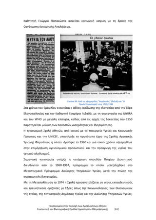 Νοσοκομεία στην περιοχή των Αμπελοκήπων Αθήνας
Συντακτική και Φωτογραφική Ομάδα Εργαστηρίου Πληροφορικής [61]
Καθηγητή Γεώργιο Παπακώστα ασκείται κοινωνική ιατρική με τη δράση της
Οργάνωσης Κοινωνικής Αντιλήψεως.
Εικόνα 84: Από τις εφημερίδες "Ακρόπολις" (δεξιά) και "Η
Πρωία"(αριστερά) στις 17/3/1931
Στα χρόνια του Εμφυλίου εκκινείται ο άθλος εκρίζωσης της ελονοσίας από την Έδρα
Ελονοσιολογίας και τον Καθηγητή Γρηγόριο Λιβαδά, με τη συνεργασία της UNRRA
και του WHO με μεγάλη επιτυχία, καθώς από τις αρχές της δεκαετίας του 1950
παρατηρείται μείωση των ποσοστών νοσηρότητας και θνησιμότητας.
Η Υγειονομική Σχολή Αθηνών, από κοινού με το Υπουργείο Υγείας και Κοινωνικής
Πρόνοιας και την UNICEF, υποστήριξε το πρωτότυπο έργο της Σχολής Αγροτικής
Υγιεινής Φαρσάλων, η οποία ιδρύθηκε το 1960 και για είκοσι χρόνια αφιερώθηκε
στην επιμόρφωση υγειονομικού προσωπικού και την προαγωγή της υγείας του
γενικού πληθυσμού.
Σημαντική καινοτομία υπήρξε η κατάρτιση σπουδών Πτυχίου Διοικητικού
Διευθυντού από το 1960-1967, πρόγραμμα το οποίο μετεξελίχθηκε στο
Μεταπτυχιακό Πρόγραμμα Διοίκησης Υπηρεσιών Υγείας, μετά την πτώση της
στρατιωτικής δικτατορίας.
Με τη Μεταπολίτευση το 1974 η Σχολή προσανατολίζεται σε νέους εκπαιδευτικούς
και ερευνητικούς ορίζοντες με Έδρες όπως της Κοινωνιολογίας, των Οικονομικών
της Υγείας, της Κτηνιατρικής Δημόσιας Υγείας και της Διοίκησης Υπηρεσιών Υγείας,
 
