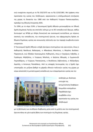 Νοσοκομεία στην περιοχή των Αμπελοκήπων Αθήνας
Συντακτική και Φωτογραφική Ομάδα Εργαστηρίου Πληροφορικής [62]
ενώ ενισχύεται νομικά με το ΠΔ 332/1975 και το ΠΔ 1233/1981. Με έμφαση στην
προστασία της υγείας του πληθυσμού, οργανώνεται η επιδημιολογική επιτήρηση
της χώρας τη δεκαετία του 1980 από τον Καθηγητή Γεώργιο Παπαευαγγέλου,
πρόεδρο της Εθνικής Επιτροπής AIDS.
Το 1994, με το νόμο 2194, η Υγειονομική Σχολή Αθηνών μετονομάζεται σε Εθνική
Σχολή Δημόσιας Υγείας και αποτελεί ισότιμο με τα ΑΕΙ εκπαιδευτικό ίδρυμα, καθώς
λειτουργεί ως ΝΠΔΔ με πλήρη διοικητική και οικονομική αυτοτέλεια, με κύριους
σκοπούς την εκπαίδευση, την επιστημονική έρευνα, την εφαρμοσμένη δράση σε
θέματα δημόσιας υγείας και κοινωνικής πολιτικής και την παροχή συμβουλευτικών
υπηρεσιών.
Η Υγειονομική Σχολή Αθηνών υπήρξε φυτώριο επιστημόνων και ερευνητών, όπως ο
Καθηγητής Βασίλειος Βαλαώρας, ο Αθανάσιος Μαντέκος, η Μερόπη Βιολάκη-
Παρασκευά, ενώ δίδαξαν διακεκριμένοι Καθηγητές, όπως ο Γρηγόριος Λιβαδάς, ο
Γεράσιμος Αλιβιζάτος, ο Γεώργιος Μπελιός, ο Χρήστος Φλωράς, ο Εμμανουήλ
Λαμπαδάριος, ο Γεώργιος Παπακώστας, ο Θεοδόσιος Ζαβιτσιάνος, ο Αλέξανδρος
Αγγελής, ο Αντώνιος Παπαδάκης. Από τις απαρχές λειτουργίας της η Σχολή έχει
υποστηρίξει σε μείζονα βαθμό τη χάραξη εθνικών πολιτικών υγείας της χώρας με
κύρια αποστολή τη μεταπτυχιακή εκπαίδευση των επαγγελματιών υγείας και την
Εικόνα 85: Το κτήριο της Εθνική Σχολή Δημόσιας Υγείας "ΕΣΔΥ"
ανάληψη με ιδιαίτερη
επιτυχία της
αντιμετώπισης διαφόρων
λοιμωδών νοσημάτων.
Παράλληλα έχει
συμβάλλει στην
προστασία της υγείας του
πληθυσμού
με τη βελτίωση των συνθηκών διαβίωσης μέσα από τη μελέτη και την επιστημονική
έρευνα πάνω σε μία ευρεία βάση των επιστημών της δημόσιας υγείας.
 