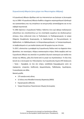 Νοσοκομεία στην περιοχή των Αμπελοκήπων Αθήνας
Συντακτική και Φωτογραφική Ομάδα Εργαστηρίου Πληροφορικής [63]
Ευρωκλινική Αθηνών (στο χώρο του Μαιευτηρίου Αθήνας)
Η Ευρωκλινική Αθηνών ιδρύθηκε από την Interamerican και ξεκίνησε τη λειτουργία
της το 1998. Η Ευρωκλινική Αθηνών διαθέτει σύγχρονο ιατροτεχνολογικό εξοπλισμό
και εγκαταστάσεις που της επιτρέπουν να αντιμετωπίζει ανταπεξέρχεται και τα πιο
σοβαρά περιστατικά.
Το 2002 ιδρύεται η Ευρωκλινική Παίδων. Καλύπτει ένα ευρύ φάσμα παιδιατρικών
ειδικοτήτων και υποειδικοτήτων με την υποστήριξη τμημάτων και εξειδικευμένων
κέντρων, όπως ενδεικτικά είναι το Παιδιατρικό, το Παιδοχειρουργικό, το τμήμα
Ελάχιστα Επεμβατικής Χειρουργικής, το Καρδιολογικό, το Πνευμονολογικό, το
Ορθοπεδικό, το Οφθαλμολογικό, το Ωτορινολαρυγγολογικό, το Γαστρεντερολογικό,
το Διαβητολογικό κ.ά. για παιδιά ηλικίας από 30 ημερών έως και 14 ετών.
Το 2017, υλοποιείται η μεταφορά της Ευρωκλινικής Παίδων από την Αχαρνών όπου
βρισκόταν, στο καινούργιο, πλήρως ανακαινισμένο κτήριο, δίπλα ακριβώς από την
Ευρωκλινική Αθηνών και αποτελεί το μοναδικό ιδιωτικό νοσοκομείο για παιδιά στο
κέντρο της Αθήνας, μόλις δύο λεπτά από το μετρό των Αμπελοκήπων. Το ίδιο έτος
ξεκινά και η λειτουργία του Πολυιατρείου της Ευρωκλινικής Σημείο ΔΥΟ (Διάγνωση
– Υγεία – Ομορφιά), σε ένα νέο κτήριο, κατάλληλα διαμορφωμένο ώστε να
παρέχονται υπηρεσίες Αισθητικής Δερματολογίας, Παθολογίας, Αιμοληψιών,
Γυναικολογίας και άλλα.
Βασικά μεγέθη
 175 νοσηλευτικές κλίνες
 12 κλίνες στην Μονάδα Εντατικής Θεραπείας (ΜΕΘ)
 8 χειρουργικές αίθουσες
 Τμήμα Επειγόντων Περιστατικών 24ωρης λειτουργίας
 