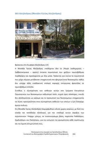 Νοσοκομεία στην περιοχή των Αμπελοκήπων Αθήνας
Συντακτική και Φωτογραφική Ομάδα Εργαστηρίου Πληροφορικής [66]
ΙΚΑ Αλεξάνδρας (Μονάδα Υγείας Αλεξάνδρας)
Εικόνα 89: Ίδρυμα Κοινωνικών Ασφαλίσεων
Βρίσκεται στη Λεωφόρο Αλεξάνδρας 119.
Η Μονάδα Υγείας Αλεξάνδρας υποδέχεται όλο το 24ωρο (καθημερινές –
Σαββατοκύριακα – αργίες) έκτακτα περιστατικά που χρήζουν πρωτοβάθμιας
περίθαλψης και προσέρχονται με ίδια μέσα. Πρόκειται για εκείνα τα περιστατικά
που μέχρι σήμερα μετέβαιναν υποχρεωτικά στα εφημερεύοντα Νοσοκομεία, καθώς
δεν υπήρχε άλλη εναλλακτική επιλογή παροχής επείγουσας φροντίδας σε
πρωτοβάθμιο επίπεδο.
Συνήθως η εξυπηρέτηση των ασθενών αυτών στα Τμήματα Επειγόντων
Περιστατικών των Νοσοκομείων καθυστερεί πολύ, συχνά ώρες ολόκληρες, επειδή
δεν αξιολογούνται ως κρίσιμα και το προσωπικό των Νοσοκομείων υποχρεώνεται
να δώσει προτεραιότητα στην εξυπηρέτηση ασθενών των οποίων η ζωή διατρέχει
άμεσο κίνδυνο.
Στη Μονάδα Υγείας Αλεξάνδρας διαμορφώθηκε ειδικός χώρος ιατρείων, με δική του
είσοδο και κατάλληλο εξοπλισμό, για την υποδοχή αυτών ακριβώς των
περιστατικών. Υπάρχει μόνιμη, σε εικοσιτετράωρη βάση, παρουσία Παθολόγου,
Καρδιολόγου και Παιδιάτρου, για την εκτίμηση της κρισιμότητας κάθε περίπτωσης
και την άμεση αντιμετώπισή τους.
 